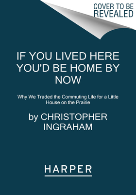 If You Lived Here You'd Be Home by Now: Why We Traded the Commuting Life for a Little House on the Prairie