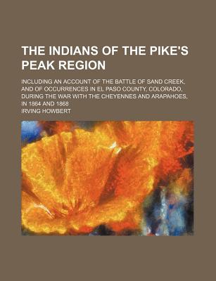 The Indians of the Pike's Peak Region; Including an Account of the Battle of Sand Creek, and of Occurrences in El Paso County, Colorado, During the . the Cheyennes and Arapahoes, in 1864 and 1868