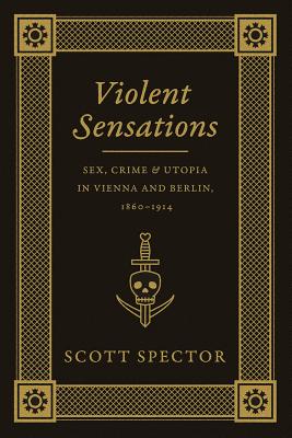 Violent Sensations: Sex, Crime, and Utopia in Vienna and Berlin, 1860-1914