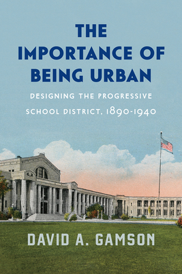 The Importance of Being Urban: Designing the Progressive School District, 1890-1940 (Historical Studies of Urban America)