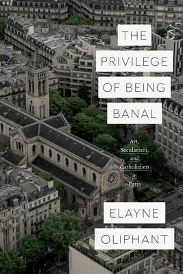 The Privilege of Being Banal: Art, Secularism, and Catholicism in Paris (Class 200: New Studies in Religion)