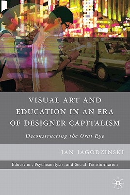 Visual Art and Education in an Era of Designer Capitalism: Deconstructing the Oral Eye (Education, Psychoanalysis, and Social Transformation)