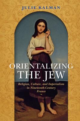 Orientalizing the Jew: Religion, Culture, and Imperialism in Nineteenth-Century France (The Modern Jewish Experience)