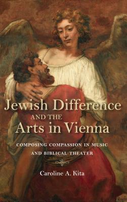 Jewish Difference and the Arts in Vienna: Composing Compassion in Music and Biblical Theater (German Jewish Cultures)