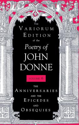 The Variorum Edition of the Poetry of John Donne, Volume 6 : The Anniversaries and the Epicedes and Obsequies