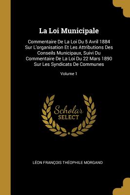La Loi Municipale: Commentaire De La Loi Du 5 Avril 1884 Sur L'organisation Et Les Attributions Des Conseils Municipaux, Suivi Du Commentaire De La . De Communes; Volume 1 (French Edition)