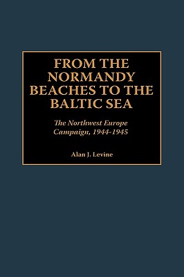 From The Normandy Beaches To The Baltic Sea The Northwest Europe Campaign, 1944-1945.