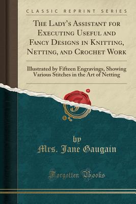 The Ladys Assistant for Executing Useful and Fancy Designs in Knitting, Netting, and Crochet Work: Illustrated by Fifteen Engravings, Showing Various Stitches in the Art of Netting (Classic Reprint)