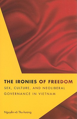 The Ironies of Freedom: Sex, Culture, and Neoliberal Governance in Vietnam (Critical Dialogues in Southeast Asian Studies)