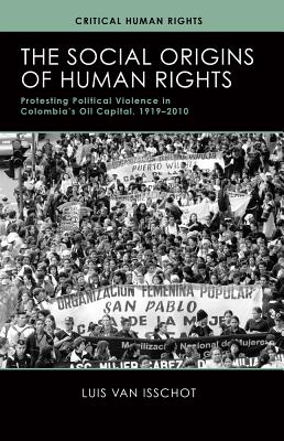 The Social Origins of Human Rights: Protesting Political Violence in Colombia's Oil Capital, 1919-2010 (Critical Human Rights)