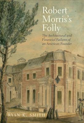 Robert Morris's Folly: The Architectural and Financial Failures of an American Founder (The Lewis Walpole Series in Eighteenth-Century Culture and History)