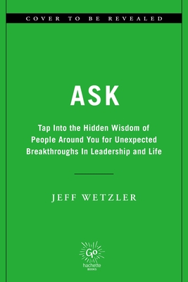 Ask: Tap Into the Hidden Wisdom of People Around You for Unexpected Breakthroughs in Leadership and Life