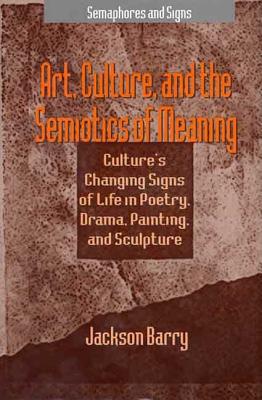 Art, Culture, and the Semiotics of Meaning: Culture's Changing Signs of Life in Poetry, Drama, Painting, and Sculpture (Semaphores and Signs)