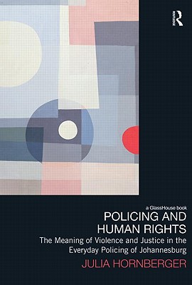 Policing and Human Rights: The Meaning of Violence and Justice in the Everyday Policing of Johannesburg (Law, Development and Globalization)