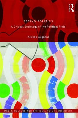 Acting Politics: A Critical Sociology of the Political Field (Media, Culture and Critique: Future Imperfect)