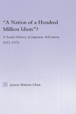 A Nation of a Hundred Million Idiots: A Social History of Japanese Television, 1953 - 1973 (East Asia: History, Politics, Sociology and Culture)