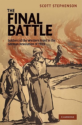 The Final Battle: Soldiers of the Western Front and the German Revolution of 1918 (Studies in the Social and Cultural History of Modern Warfare, Series Number 30)