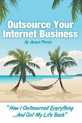 Outsource Your Internet Business: How I Outsourced Everything.And Got My Life Back