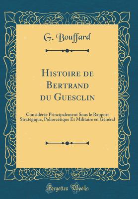Histoire de Bertrand du Guesclin: Considre Principalement Sous le Rapport Stratgique, Poliorctique Et Militaire en Gnral (Classic Reprint) [Hardcover] Bouffard, G.