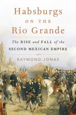 HABSBURGS ON THE RIO GRANDE THE RISE AND FALL OF THE SECOND MEXICAN EMPIRE
