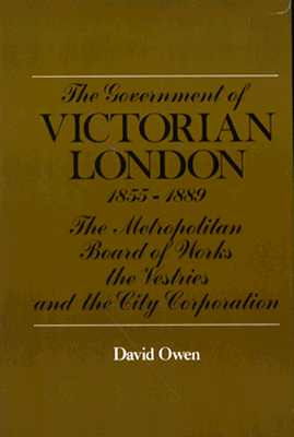 The Government of Victorian London, 1855-1889: The Metropolitan Board of Works, the Vestries, and the City Corporation
