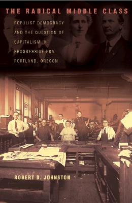 The Radical Middle Class: Populist Democracy and the Question of Capitalism in Progressive Era Portland, Oregon (Politics and Society in Modern America, 95)