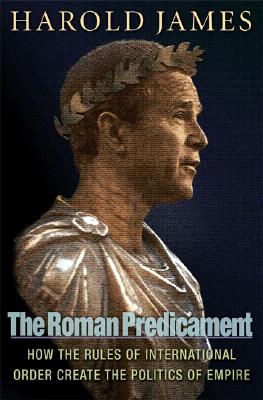 The Roman Predicament: How the Rules of International Order Create the Politics of Empire