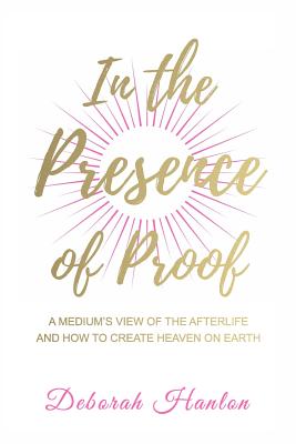 In the Presence of Proof: A Medium's View of the Afterlife and How to Create Heaven on Earth