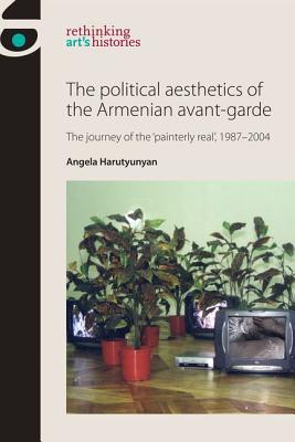 The political aesthetics of the Armenian avant-garde: The journey of the 'painterly real', 1987-2004 (Rethinking Art's Histories)