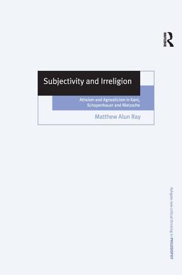Subjectivity and Irreligion: Atheism and Agnosticism in Kant, Schopenhauer and Nietzsche (Ashgate New Critical Thinking in Philosophy)