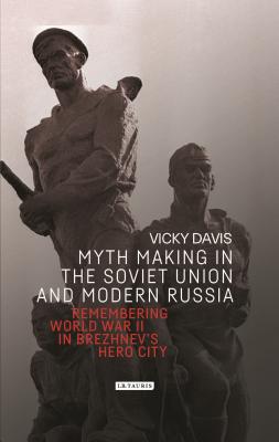 Myth Making in the Soviet Union and Modern Russia: Remembering World War II in Brezhnevs Hero City (Library of Modern Russia)