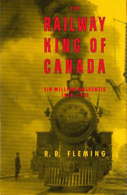 The Railway King of Canada Sir William Mackenzie, 1849-1923