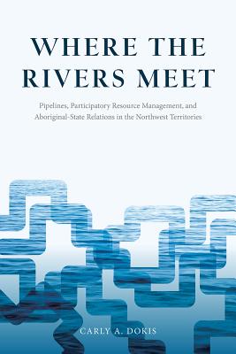Where the Rivers Meet: Pipelines, Participatory Resource Management, and Aboriginal-State Relations in the Northwest Territories (Nature History Society)