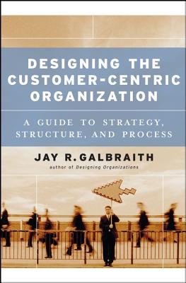 Designing the Customer-Centric Organization: A Guide to Strategy, Structure, and Process