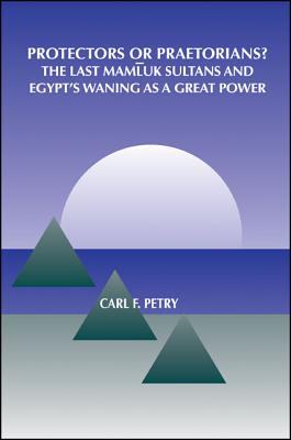 Protectors or Praetorians: The Last Mamluk Sultans and Egypt's Waning as a Great Power (SUNY series in Medieval Middle East History)