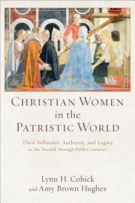 Christian Women in the Patristic World: Their Influence, Authority, and Legacy in the Second through Fifth Centuries, Lynn H. Cohick, Amy Brown Hughes Christian Women in the Patristic World: Their Influence, Authority, and Legacy in the Second through Fifth Centuries, Lynn H. Cohick, Amy Brown Hughes