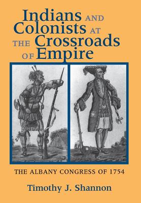 Indians and Colonists at the Crossroads of Empire: The Albany Congress of 1754, Shannon, Timothy J. Indians and Colonists at the Crossroads of Empire: The Albany Congress of 1754, Shannon, Timothy J.