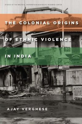 The Colonial Origins of Ethnic Violence in India (Studies of the Walter H. Shorenstein Asia-Pacific Research Center)