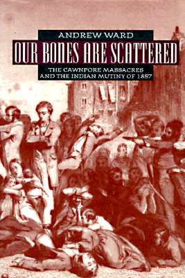 Our Bones are Scattered: The Cawnpore Massacres and The Indian Mutiny of 1857