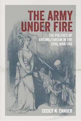 The Army under Fire: The Politics of Antimilitarism in the Civil War Era (Conflicting Worlds: New Dimensions of the American Civil War)