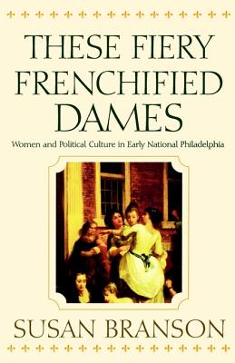 These Fiery Frenchified Dames: Women and Political Culture in Early National Philadelphia [Series: Early American Studies]