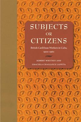 Subjects or Citizens: British Caribbean Workers in Cuba, 19001960 Whitney, Robert and Laffita, Graciela Chailloux