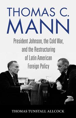 THOMAS C. MANN: PRESIDENT JOHNSON, THE COLD WAR, AND THE RESTRUCTURING OF LATIN AMERICAN FOREIGN POLICY (STUDIES IN CONFLICT DIPLOMACY PEACE)