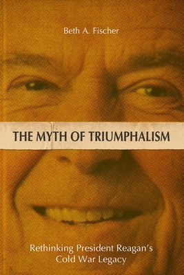 THE MYTH OF TRIUMPHALISM: RETHINKING PRESIDENT REAGAN'S COLD WAR LEGACY