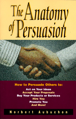 The Anatomy of Persuasion: How to Persuade Others To Act on Your Ideas, Accept Your Proposals, Buy Your Products or Services, Hire You, Promote You, and