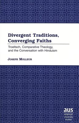 Divergent Traditions, Converging Faiths: Troeltsch, Comparative Theology, and the Conversation with Hinduism (American University Studies)