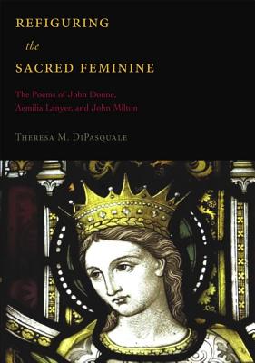 Refiguring the Sacred Feminine: The Poems of John Donne, Aemilia Lanyer and John Milton (Medieval & Renaissance Literary Studies)