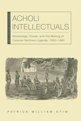 Acholi Intellectuals: Knowledge, Power, and the Making of Colonial Northern Uganda, 18501960 (New African Histories)