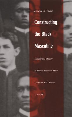 Constructing the Black Masculine: Identity and Ideality in African American Mens Literature and Culture, 17751995 (a John Hope Franklin Center Book)