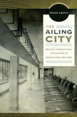 The Ailing City: Health, Tuberculosis, and Culture in Buenos Aires, 18701950